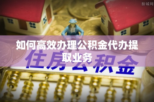 迁安市如何高效办理公积金代办提取业务