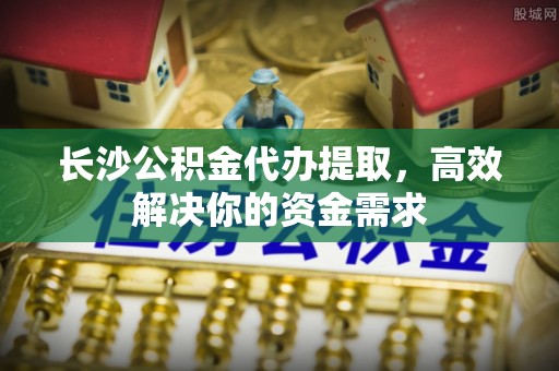 迁安市长沙公积金代办提取，高效解决你的资金需求
