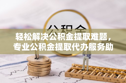 迁安市轻松解决公积金提取难题，专业公积金提取代办服务助您无忧