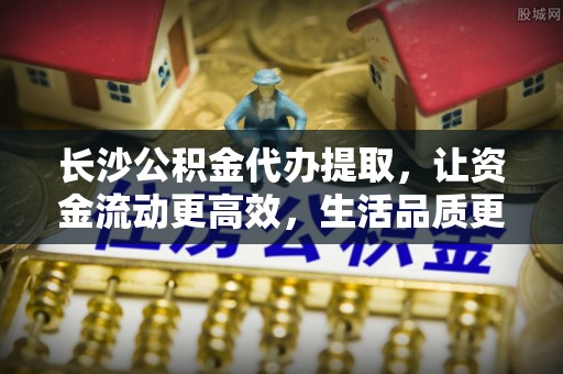 迁安市长沙公积金代办提取，让资金流动更高效，生活品质更优越