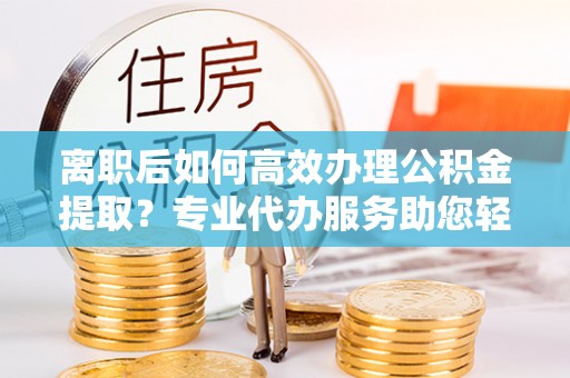 迁安市离职后如何高效办理公积金提取？专业代办服务助您轻松搞定