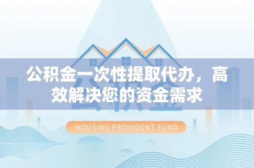 迁安市公积金一次性提取代办，高效解决您的资金需求