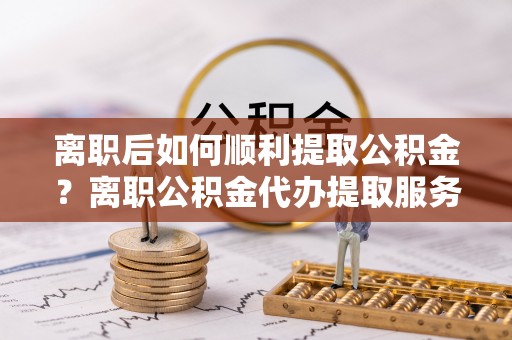 迁安市离职后如何顺利提取公积金？离职公积金代办提取服务来帮忙
