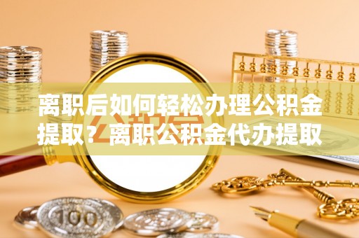 迁安市离职后如何轻松办理公积金提取？离职公积金代办提取服务详解