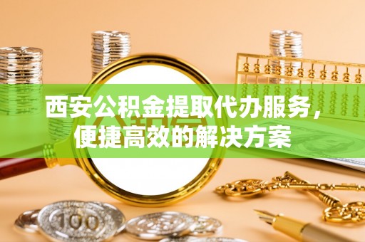 迁安市西安公积金提取代办服务，便捷高效的解决方案
