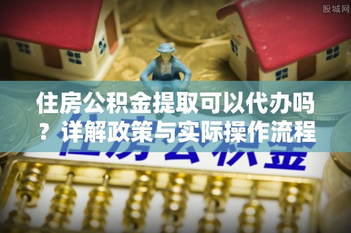 迁安市住房公积金提取可以代办吗？详解政策与实际操作流程