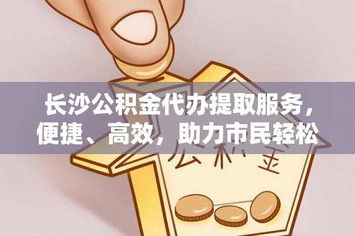 迁安市长沙公积金代办提取服务，便捷、高效，助力市民轻松管理资金