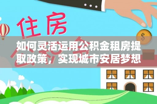 迁安市如何灵活运用公积金租房提取政策，实现城市安居梦想