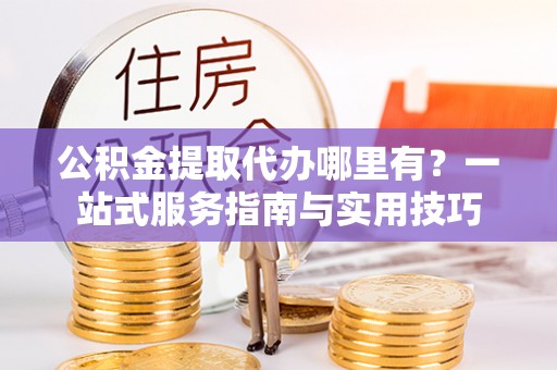 迁安市公积金提取代办哪里有？一站式服务指南与实用技巧