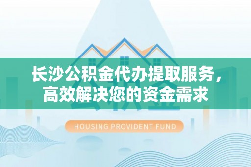 迁安市长沙公积金代办提取服务，高效解决您的资金需求